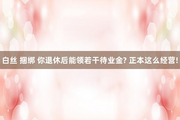 白丝 捆绑 你退休后能领若干待业金? 正本这么经营!