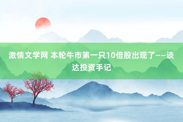 激情文学网 本轮牛市第一只10倍股出现了——谈达投资手记