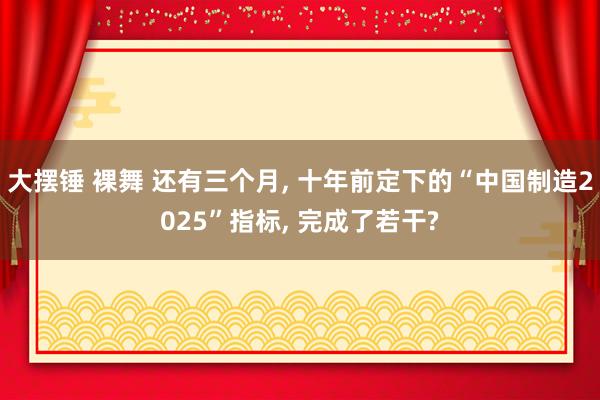 大摆锤 裸舞 还有三个月， 十年前定下的“中国制造2025”指标， 完成了若干?