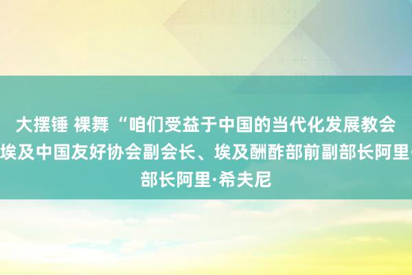 大摆锤 裸舞 “咱们受益于中国的当代化发展教会”——访埃及中国友好协会副会长、埃及酬酢部前副部长阿里·希夫尼