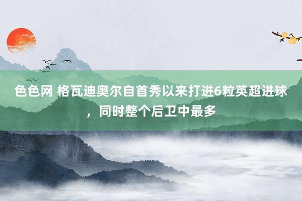 色色网 格瓦迪奥尔自首秀以来打进6粒英超进球，同时整个后卫中最多