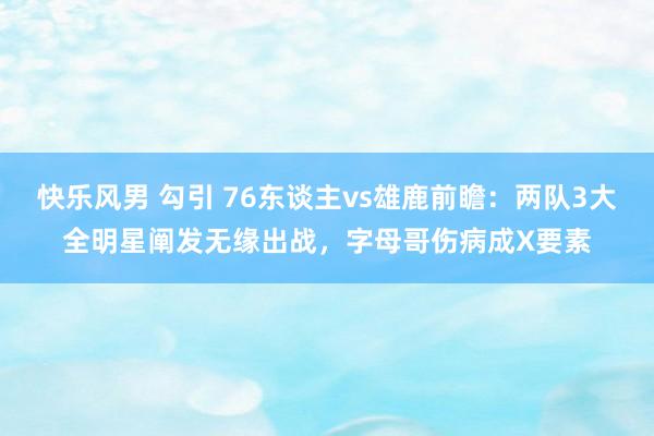 快乐风男 勾引 76东谈主vs雄鹿前瞻：两队3大全明星阐发无缘出战，字母哥伤病成X要素