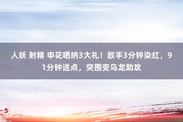 人妖 射精 申花哂纳3大礼！敌手3分钟染红，91分钟送点，突围变乌龙助攻