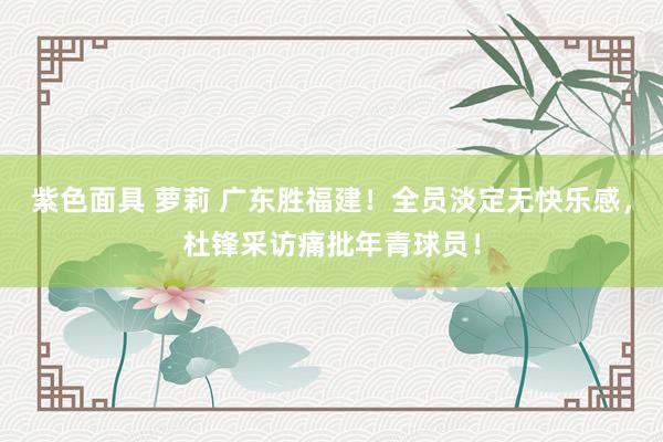 紫色面具 萝莉 广东胜福建！全员淡定无快乐感，杜锋采访痛批年青球员！