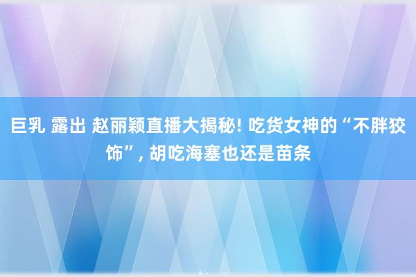 巨乳 露出 赵丽颖直播大揭秘! 吃货女神的“不胖狡饰”， 胡吃海塞也还是苗条