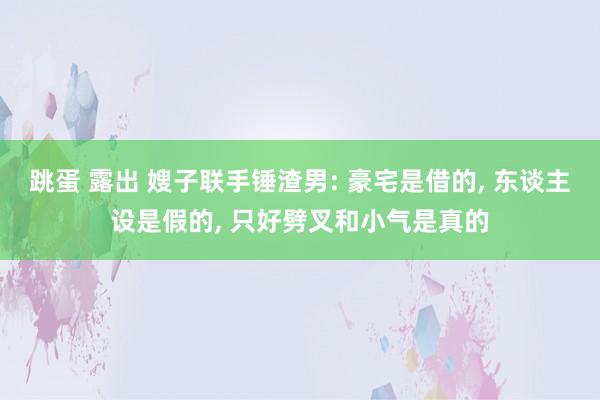 跳蛋 露出 嫂子联手锤渣男: 豪宅是借的， 东谈主设是假的， 只好劈叉和小气是真的