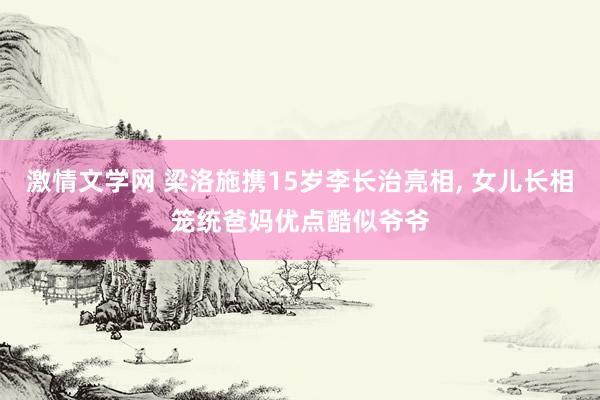 激情文学网 梁洛施携15岁李长治亮相， 女儿长相笼统爸妈优点酷似爷爷