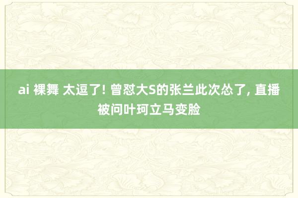 ai 裸舞 太逗了! 曾怼大S的张兰此次怂了， 直播被问叶珂立马变脸