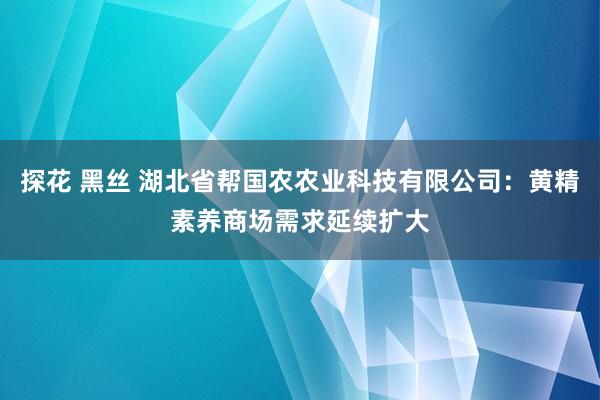 探花 黑丝 湖北省帮国农农业科技有限公司：黄精素养商场需求延续扩大