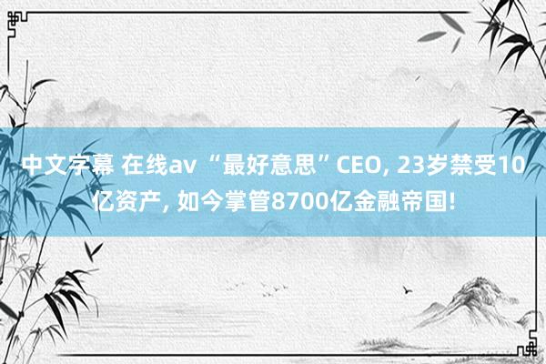 中文字幕 在线av “最好意思”CEO， 23岁禁受10亿资产， 如今掌管8700亿金融帝国!