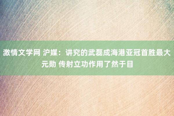 激情文学网 沪媒：讲究的武磊成海港亚冠首胜最大元勋 传射立功作用了然于目