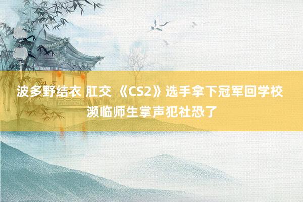 波多野结衣 肛交 《CS2》选手拿下冠军回学校 濒临师生掌声犯社恐了