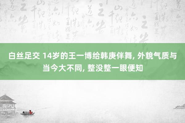 白丝足交 14岁的王一博给韩庚伴舞， 外貌气质与当今大不同， 整没整一眼便知