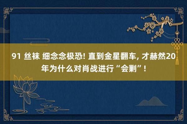 91 丝袜 细念念极恐! 直到金星翻车， 才赫然20年为什么对肖战进行“会剿”!