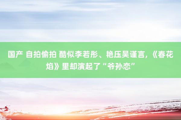 国产 自拍偷拍 酷似李若彤、艳压吴谨言， 《春花焰》里却演起了“爷孙恋”