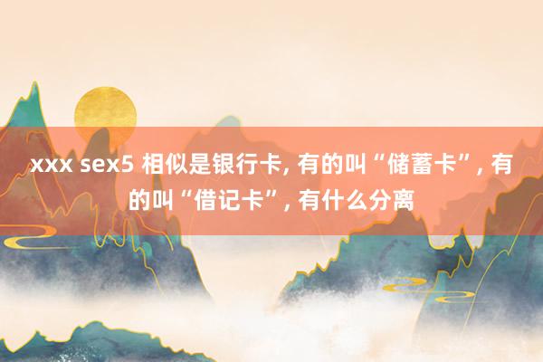 xxx sex5 相似是银行卡， 有的叫“储蓄卡”， 有的叫“借记卡”， 有什么分离