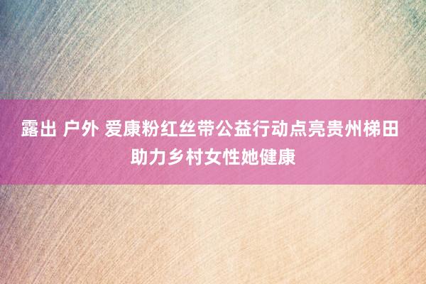 露出 户外 爱康粉红丝带公益行动点亮贵州梯田 助力乡村女性她健康