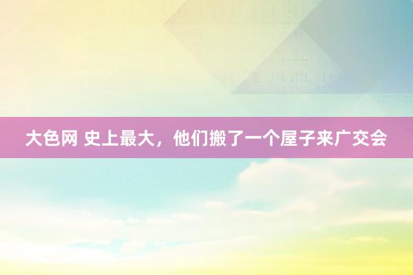 大色网 史上最大，他们搬了一个屋子来广交会