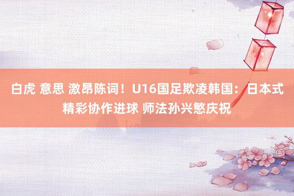 白虎 意思 激昂陈词！U16国足欺凌韩国：日本式精彩协作进球 师法孙兴慜庆祝