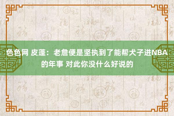 色色网 皮蓬：老詹便是坚执到了能帮犬子进NBA的年事 对此你没什么好说的