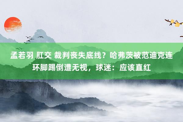 孟若羽 肛交 裁判丧失底线？哈弗茨被范迪克连环脚踢倒遭无视，球迷：应该直红