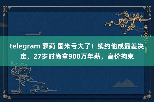 telegram 萝莉 国米亏大了！续约他成最差决定，27岁时尚拿900万年薪，高价拘束