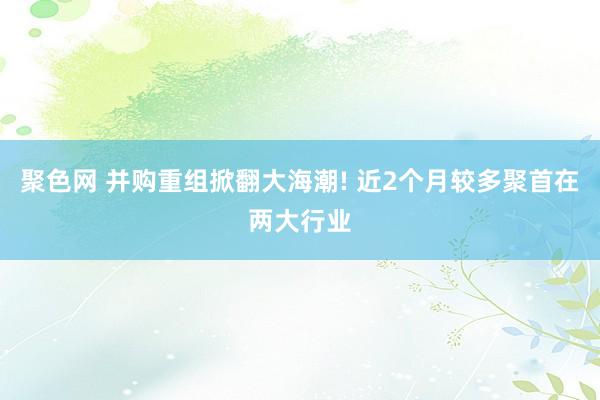 聚色网 并购重组掀翻大海潮! 近2个月较多聚首在两大行业