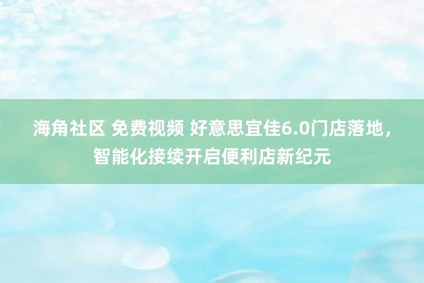 海角社区 免费视频 好意思宜佳6.0门店落地，智能化接续开启便利店新纪元