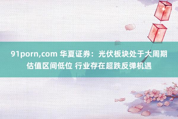 91porn，com 华夏证券：光伏板块处于大周期估值区间低位 行业存在超跌反弹机遇