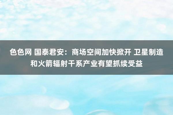 色色网 国泰君安：商场空间加快掀开 卫星制造和火箭辐射干系产业有望抓续受益