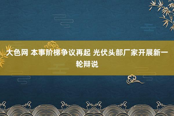 大色网 本事阶梯争议再起 光伏头部厂家开展新一轮辩说