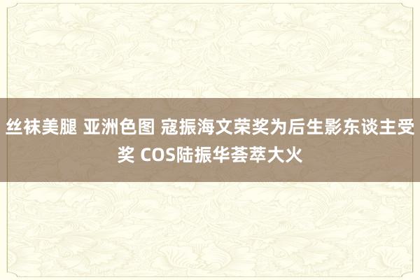 丝袜美腿 亚洲色图 寇振海文荣奖为后生影东谈主受奖 COS陆振华荟萃大火