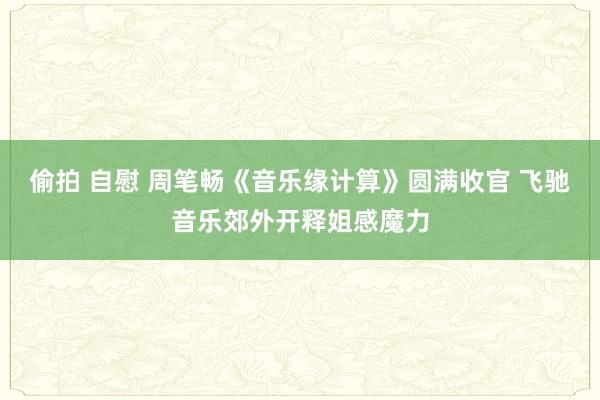 偷拍 自慰 周笔畅《音乐缘计算》圆满收官 飞驰音乐郊外开释姐感魔力