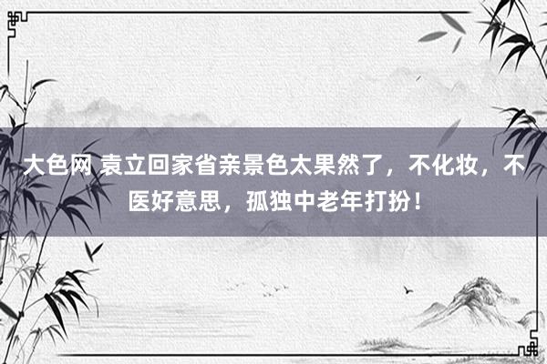 大色网 袁立回家省亲景色太果然了，不化妆，不医好意思，孤独中老年打扮！