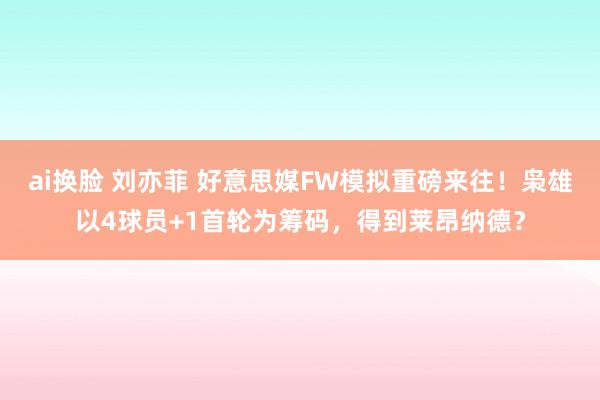 ai换脸 刘亦菲 好意思媒FW模拟重磅来往！枭雄以4球员+1首轮为筹码，得到莱昂纳德？