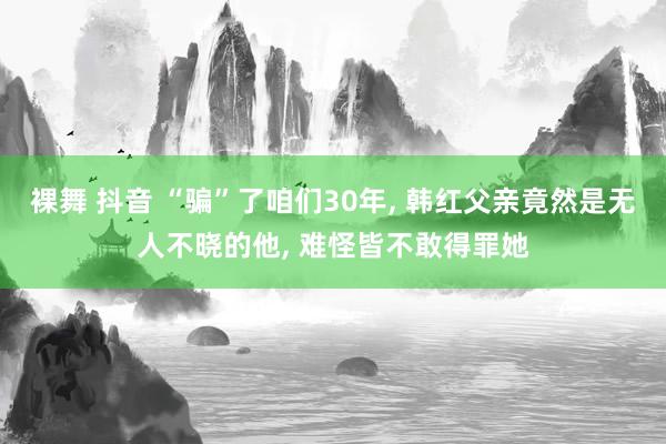 裸舞 抖音 “骗”了咱们30年， 韩红父亲竟然是无人不晓的他， 难怪皆不敢得罪她