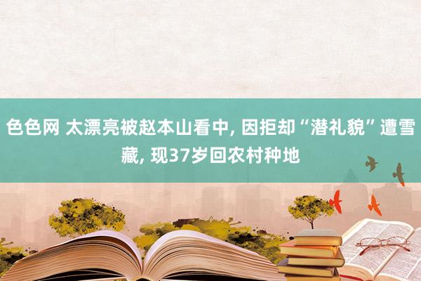 色色网 太漂亮被赵本山看中， 因拒却“潜礼貌”遭雪藏， 现37岁回农村种地