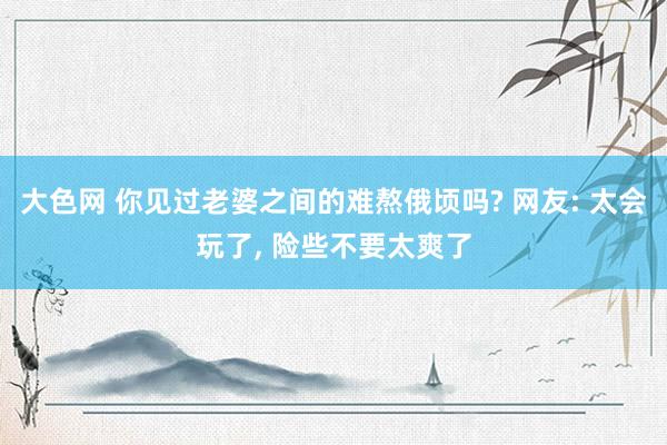 大色网 你见过老婆之间的难熬俄顷吗? 网友: 太会玩了， 险些不要太爽了