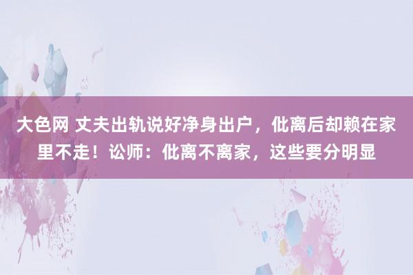 大色网 丈夫出轨说好净身出户，仳离后却赖在家里不走！讼师：仳离不离家，这些要分明显