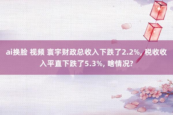 ai换脸 视频 寰宇财政总收入下跌了2.2%， 税收收入平直下跌了5.3%， 啥情况?