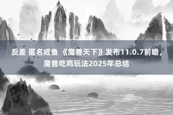 反差 匿名咸鱼 《魔兽天下》发布11.0.7前瞻，魔兽吃鸡玩法2025年总结