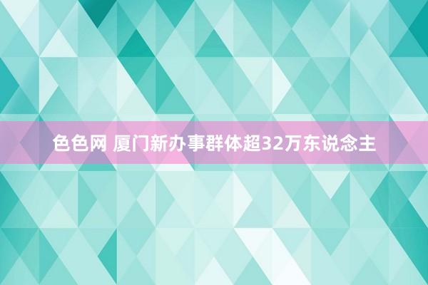 色色网 厦门新办事群体超32万东说念主