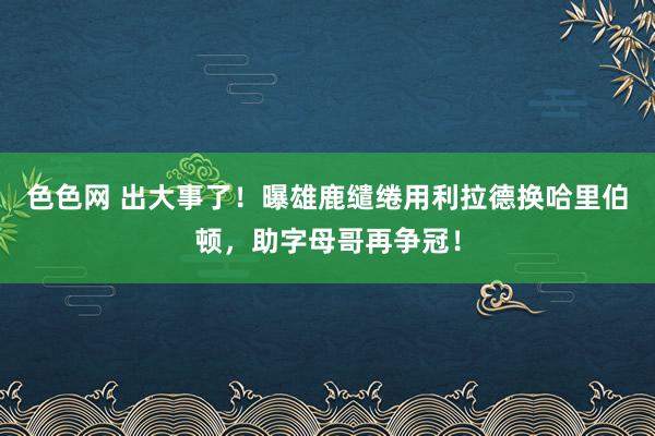 色色网 出大事了！曝雄鹿缱绻用利拉德换哈里伯顿，助字母哥再争冠！