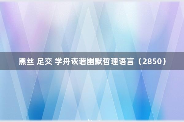 黑丝 足交 学舟诙谐幽默哲理语言（2850）