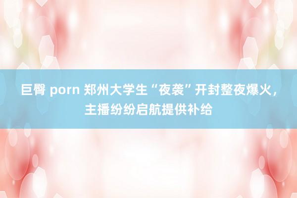 巨臀 porn 郑州大学生“夜袭”开封整夜爆火，主播纷纷启航提供补给