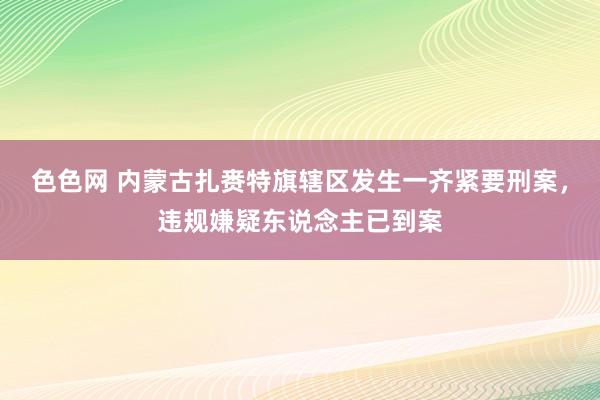 色色网 内蒙古扎赉特旗辖区发生一齐紧要刑案，违规嫌疑东说念主已到案