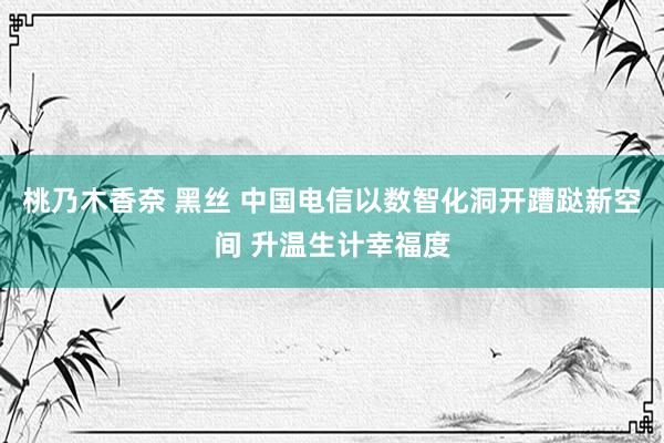 桃乃木香奈 黑丝 中国电信以数智化洞开蹧跶新空间 升温生计幸福度