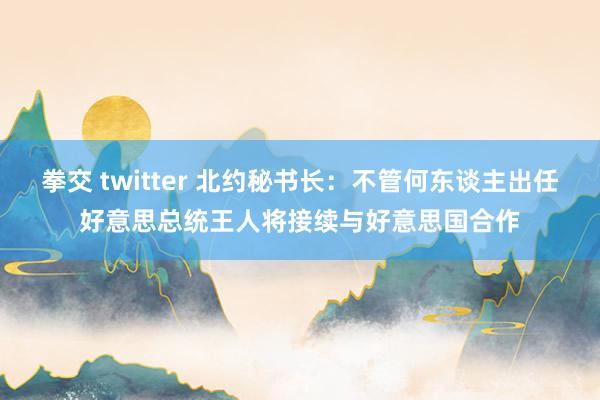 拳交 twitter 北约秘书长：不管何东谈主出任好意思总统王人将接续与好意思国合作