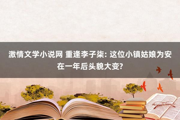 激情文学小说网 重逢李子柒: 这位小镇姑娘为安在一年后头貌大变?