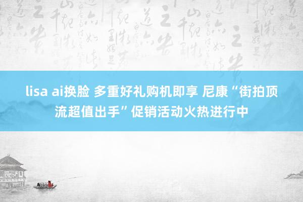 lisa ai换脸 多重好礼购机即享 尼康“街拍顶流超值出手”促销活动火热进行中